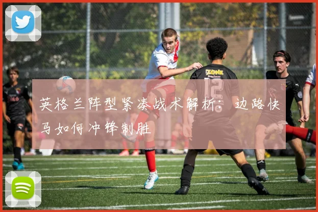 英格兰阵型紧凑战术解析:边路快马如何冲锋制胜