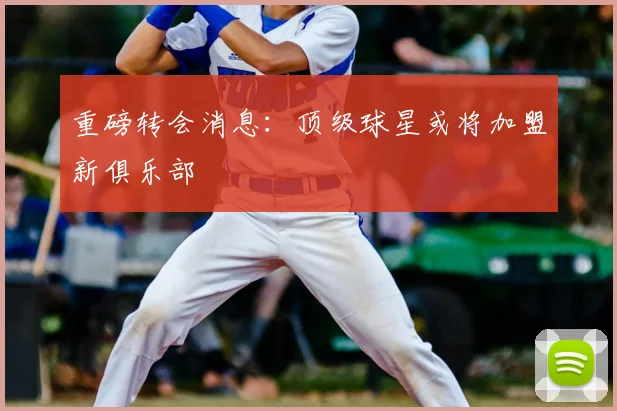 重磅转会消息:顶级球星或将加盟新俱乐部